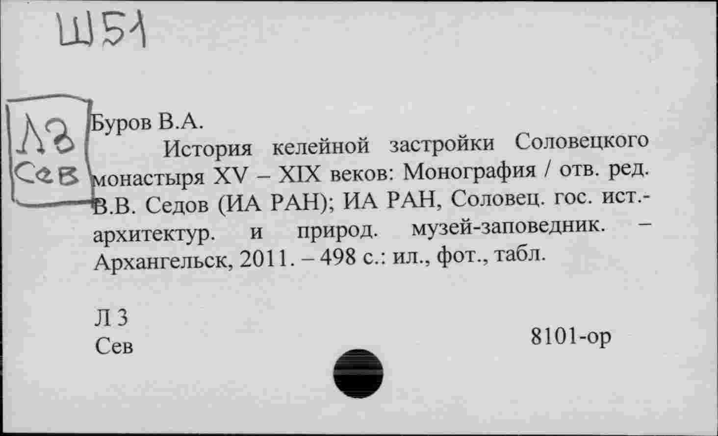 ﻿ШБА
к Q /Буров В.А.
J X О I История келейной застройки Соловецкого С<£ в монастыря XV - XIX веков: Монография / отв. ред. -------В.В. Седов (ИА РАН); ИА РАН, Соловец. гос. ист,-архитектур. и природ, музей-заповедник. Архангельск, 2011.- 498 с.: ил., фот., табл.
ЛЗ Сев
8101-ор